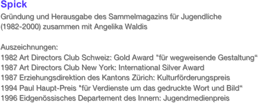 Spick Gründung und Herausgabe des Sammelmagazins für Jugendliche  (1982-2000) zusammen mit Angelika Waldis
 
Auszeichnungen:  1982 Art Directors Club Schweiz: Gold Award "für wegweisende Gestaltung“
1987 Art Directors Club New York: International Silver Award
1987 Erziehungsdirektion des Kantons Zürich: Kulturförderungspreis
1994 Paul Haupt-Preis "für Verdienste um das gedruckte Wort und Bild“
1996 Eidgenössisches Departement des Innern: Jugendmedienpreis